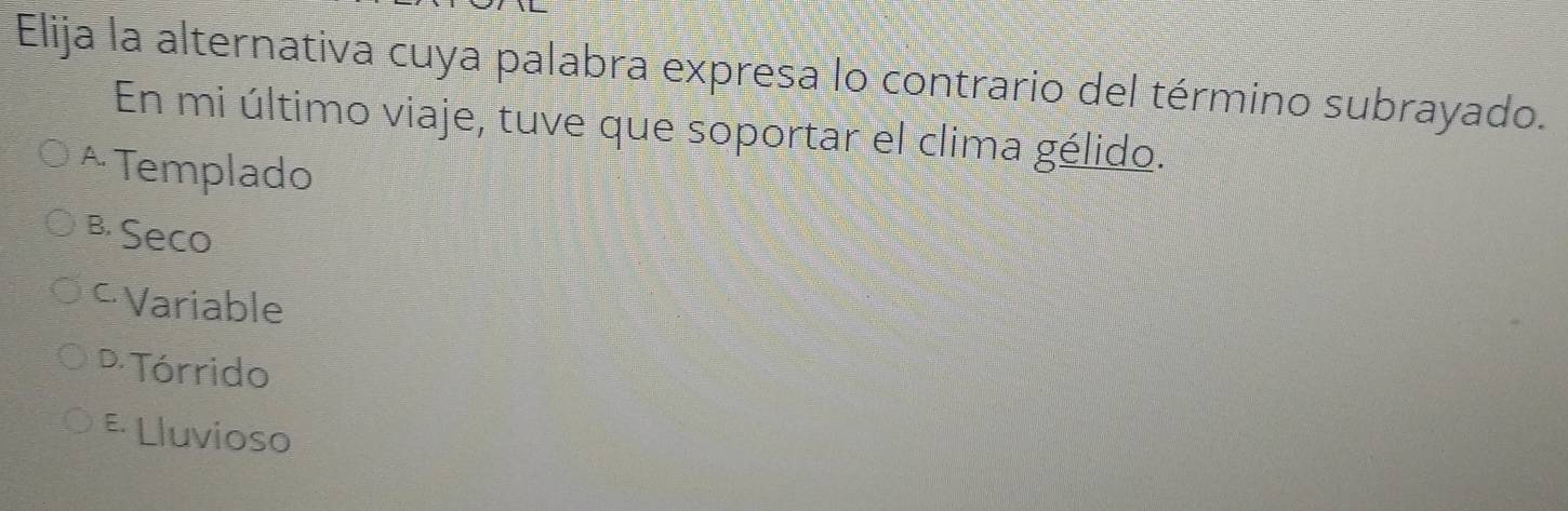 Elija la alternativa cuya palabra expresa lo contrario del término subrayado.
En mi último viaje, tuve que soportar el clima gélido.
^ Templado
B. Seco
≌Variable
D Tórrido
E Lluvioso