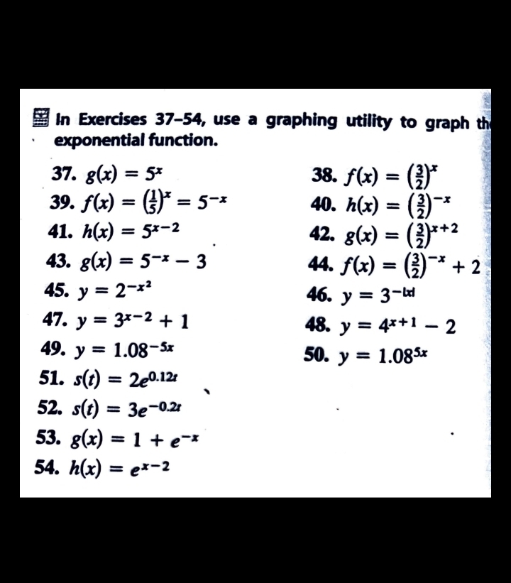 In Exercises 37-54, use a graphing utility to graph th 
exponential function. 
37. g(x)=5^x 38. f(x)=( 3/2 )^x
39. f(x)=( 1/5 )^x=5^(-x) 40. h(x)=( 3/2 )^-x
41. h(x)=5^(x-2) 42. g(x)=( 3/2 )^x+2
43. g(x)=5^(-x)-3 44. f(x)=( 3/2 )^-x+2
45. y=2^(-x^2) 46. y=3^(-|x|)
47. y=3^(x-2)+1 48. y=4^(x+1)-2
49. y=1.08^(-5x) 50. y=1.08^(5x)
51. s(t)=2e^(0.12t)
52. s(t)=3e^(-0.2t)
53. g(x)=1+e^(-x)
54. h(x)=e^(x-2)