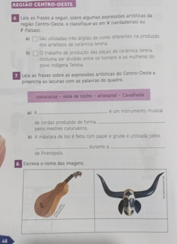 REGIAO CENTRO-OESTE 
G. Leia as frases a seguir, sobre algumas expressões artísticas da 
região Centro-Oeste, e classífique-as em V (verdadeiras) ou 
F (falsas). 
a) São utilizadas três argilas de cores diferentes na produção 
dos artefatos de cerâmica terena. 
b) O trabalho de produção das peças de cerâmica terena 
costuma ser dividido entre os homens e as mulheres do 
povo indígena Terena. 
Leia as frases sobre as expressões artísticas do Centro-Oeste e 
preencha as lacunas com as palavras do quadro. 
curucucus - viola de cocho - artesanal - Cavalhada 
a) A_ é um instrumento musical 
de cordas produzido de forma_ 
pelos mestres cururueiros. 
b) A máscara de boi é feita com papel e grude e utilizada pelos 
_durante a_ 
de Pirenópolis. 
B. Escreva o nome das imagens. 
46