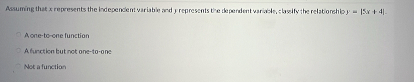 Assuming that x represents the independent variable and y represents the dependent variable, classify the relationship y=|5x+4|.
A one-to-one function
A function but not one-to-one
Not a function