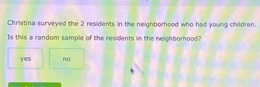 Christina surveyed the 2 residents in the neighborhood who had young children.
Is this a random sample of the residents in the neighborhood?
yes no