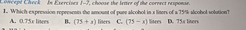 Concept Check In Exercises 1-7, choose the letter of the correct response.
1. Which expression represents the amount of pure alcohol in x liters of a 75% alcohol solution?
A. 0.75x liters B. (75+x) liters C. (75-x) liters D. 75x liters