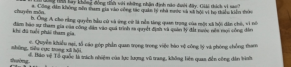 ưông tinh hay không đồng tỉnh với những nhận định nào dưới đây. Giải thích vì sao?
a. Công dân không nên tham gia vào công tác quản lý nhà nước và xã hội vì họ thiếu kiến thức
chuyên môn.
b. Ông A cho rằng quyền bầu cử và ứng cử là nền tảng quan trọng của một xã hội dân chủ, vì nó
đảm bảo sự tham gia của công dân vào quá trình ra quyết định và quản lý đất nước nên mọi công dân
khi đủ tuổi phải tham gia.
c. Quyền khiếu nại, tố cáo góp phần quan trọng trong việc bảo vệ công lý và phòng chống tham
nhũng, tiêu cực trong xã hội.
d. Bảo vệ Tổ quốc là trách nhiệm của lực lượng vũ trang, không liên quan đến công dân bình
thường.