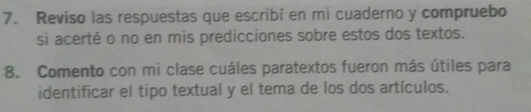 Reviso las respuestas que escribí en mi cuaderno y compruebo 
si acerté o no en mis predicciones sobre estos dos textos. 
8. Comento con mi clase cuáles paratextos fueron más útiles para 
identificar el tipo textual y el tema de los dos artículos.