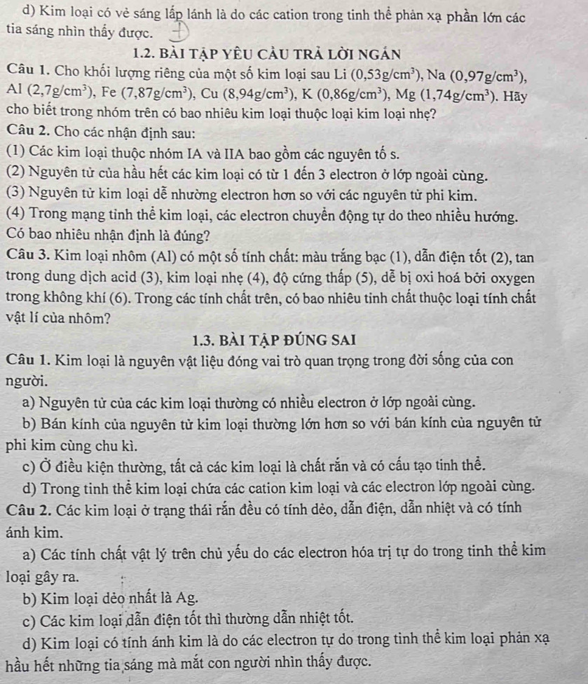 d) Kim loại có vẻ sáng lấp lánh là do các cation trong tinh thể phản xạ phần lớn các
tia sáng nhìn thấy được.
1.2. bài tập yÊU CảU trả lời ngán
Câu 1. Cho khối lượng riêng của một số kim loại sau Li (0,53g/cm^3) , Na (0,97g/cm^3),
Al (2,7g/cm^3) , Fe (7,87g/cm^3) , Cu (8,94g/cm^3),K(0,86g/cm^3), ,Mg (1,74g/cm^3). ãy
cho biết trong nhóm trên có bao nhiêu kim loại thuộc loại kim loại nhẹ?
Câu 2. Cho các nhận định sau:
(1) Các kim loại thuộc nhóm IA và IIA bao gồm các nguyên tố s.
(2) Nguyên tử của hầu hết các kim loại có từ 1 đến 3 electron ở lớp ngoài cùng.
(3) Nguyên tử kim loại dễ nhường electron hơn so với các nguyên tử phi kim.
(4) Trong mạng tỉnh thể kim loại, các electron chuyển động tự do theo nhiều hướng.
Có bao nhiêu nhận định là đúng?
Câu 3. Kim loại nhôm (Al) có một số tính chất: màu trắng bạc (1), dẫn điện tốt (2), tan
trong dung dịch acid (3), kim loại nhẹ (4), độ cứng thấp (5), dễ bị oxi hoá bởi oxygen
trong không khí (6). Trong các tính chất trên, có bao nhiêu tinh chất thuộc loại tính chất
vật lí của nhôm?
1.3. bài tập đúng sai
Câu 1. Kim loại là nguyên vật liệu đóng vai trò quan trọng trong đời sống của con
người.
a) Nguyên tử của các kim loại thường có nhiều electron ở lớp ngoài cùng.
b) Bán kính của nguyên tử kim loại thường lớn hơn so với bán kính của nguyên tử
phi kim cùng chu kì.
c) Ở điều kiện thường, tất cả các kim loại là chất rắn và có cấu tạo tinh thể.
d) Trong tinh thể kim loại chứa các cation kim loại và các electron lớp ngoài cùng.
Câu 2. Các kim loại ở trạng thái rắn đều có tính dẻo, dẫn điện, dẫn nhiệt và có tính
ánh kim.
a) Các tính chất vật lý trên chủ yếu do các electron hóa trị tự do trong tinh thể kim
loại gây ra.
b) Kim loại dẻo nhất là Ag.
c) Các kim loại dẫn điện tốt thì thường dẫn nhiệt tốt.
d) Kim loại có tính ánh kim là do các electron tự do trong tinh thể kim loại phản xạ
hầu hết những tia sáng mà mắt con người nhìn thấy được.