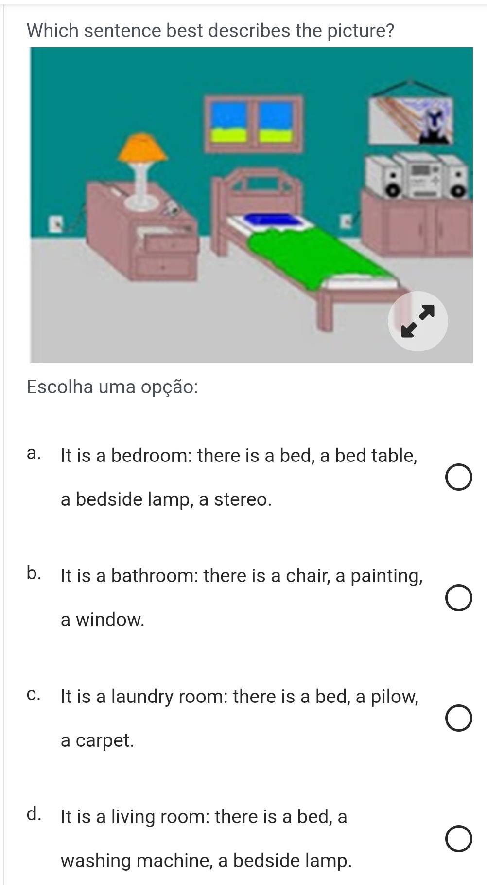 Which sentence best describes the picture?
Escolha uma opção:
a. It is a bedroom: there is a bed, a bed table,
a bedside lamp, a stereo.
b. It is a bathroom: there is a chair, a painting,
a window.
c. It is a laundry room: there is a bed, a pilow,
a carpet.
d. It is a living room: there is a bed, a
washing machine, a bedside lamp.