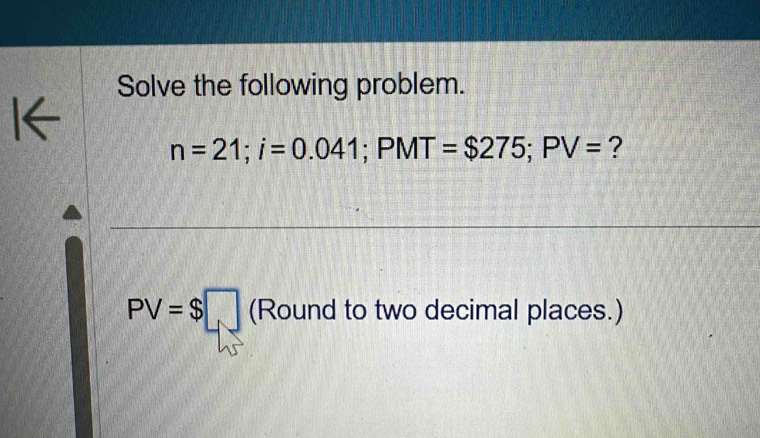 Solve the following problem. 
I←
n=21; i=0.041; PMT=$275; PV= ?
PV=$□ (Round to two decimal places.)