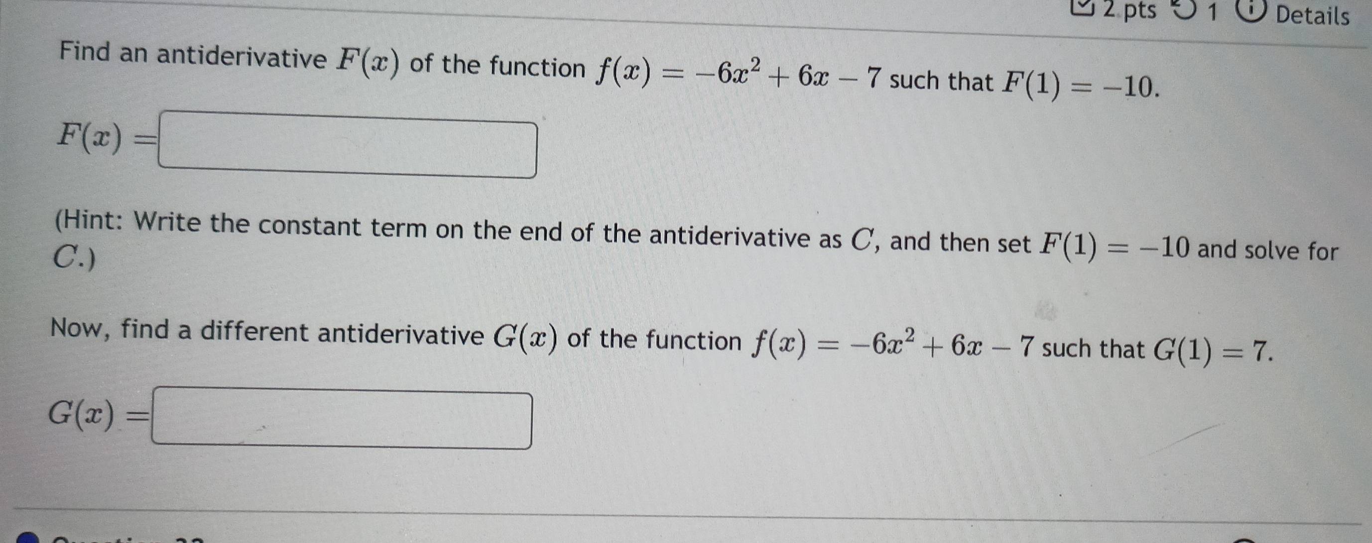 0 1 Details 
Find an antiderivative F(x) of the function f(x)=-6x^2+6x-7 such that F(1)=-10.
F(x)=□
(Hint: Write the constant term on the end of the antiderivative as C, and then set F(1)=-10 and solve for 
C.) 
Now, find a different antiderivative G(x) of the function f(x)=-6x^2+6x-7 such that G(1)=7.
G(x)=□