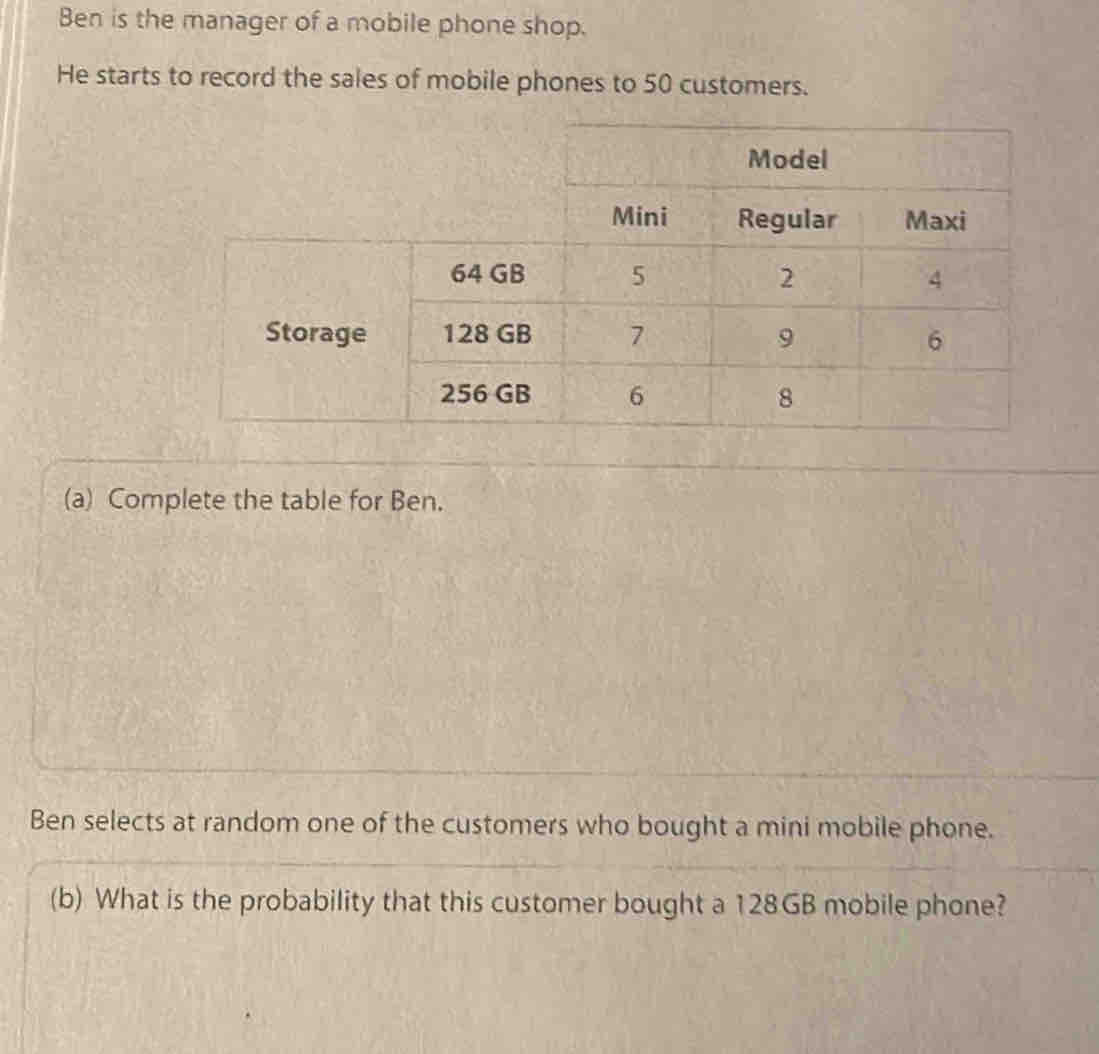 Ben is the manager of a mobile phone shop. 
He starts to record the sales of mobile phones to 50 customers. 
(a) Complete the table for Ben. 
Ben selects at random one of the customers who bought a mini mobile phone. 
(b) What is the probability that this customer bought a 128GB mobile phone?