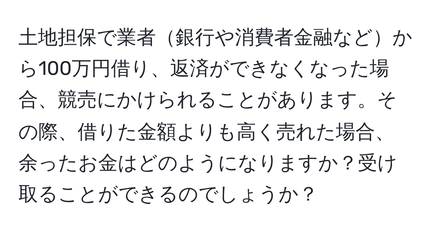 土地担保で業者銀行や消費者金融などから100万円借り、返済ができなくなった場合、競売にかけられることがあります。その際、借りた金額よりも高く売れた場合、余ったお金はどのようになりますか？受け取ることができるのでしょうか？