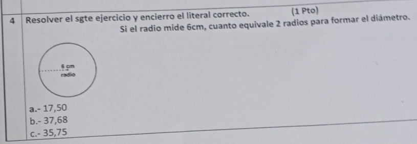 Resolver el sgte ejercicio y encierro el literal correcto. (1 Pto)
Si el radio mide 6cm, cuanto equivale 2 radios para formar el diámetro.
a. - 17,50
b. - 37,68
c. - 35,75