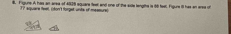 Figure A has an area of 4928 square feet and one of the side lengths is 88 feet. Figure B has an area of
77 square feet. (don't forget units of measure)