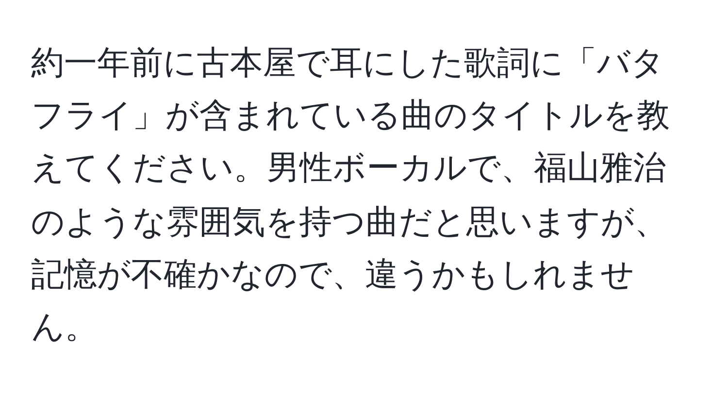 約一年前に古本屋で耳にした歌詞に「バタフライ」が含まれている曲のタイトルを教えてください。男性ボーカルで、福山雅治のような雰囲気を持つ曲だと思いますが、記憶が不確かなので、違うかもしれません。