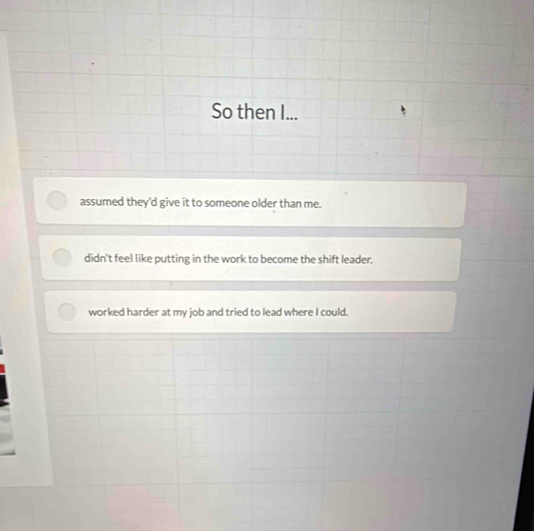 So then I...
assumed they'd give it to someone older than me.
didn't feel like putting in the work to become the shift leader.
worked harder at my job and tried to lead where I could.