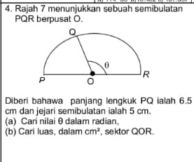 Rajah 7 menunjukkan sebuah semibulatan
PQR berpusat O. 
Diberi bahawa panjang lengkuk PQ ialah 6.5
cm dan jejari semibulatan ialah 5 cm. 
(a) Cari nilai θ dalam radian 
(b) Cari luas, dalam cm^2 , sektor QOR.