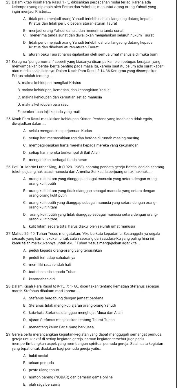 Dalam kitab Kisah Para Rasul 1 - 5, dikisahkan perpecahan mulai terjadi karena ada
kelompok yang dipimpin oleh Petrus dan Yakobus, menuntut orang-orang Yahudi yang
ingin menjadi Kristen....
A. tidak perlu menjadi orang Yahudi terlebih dahulu, langsung datang kepada
Kristus dan tidak perlu dibebani aturan-aturan Taurat
B. menjadi orang Yahudi dahulu dan menerima tanda sunat
C. menerima tanda sunat dan diwajibkan menjalankan seluruh hukum Taurat
D. tidak perlu menjadi orang Yahudi terlebih dahulu, langsung datang kepada
Kristus dan dibebani aturan-aturan Taurat
E. aturan baku Taurat harus dijalankan oleh semua umat manusia di muka bumi
24. Kerugma "pengumuman" seperti yang biasanya disampaikan oleh petugas kerajaan yang
menyampaikan berita- berita penting pada masa itu, karena saat itu belum ada surat kabar
atau media sosial lainnya. Dalam Kisah Para Rasul 2:14-36 Kerugma yang disampaikan
Petrus adalah tentang ....
A. makna kehidupan mengikut Kristus
B. makna kehidupan, kematian, dan kebangkitan Yesus
C. makna kehidupan dan kematian setiap manusia
D. makna kehidupan para rasul
E. pemberitaan Injil kepada yang mati
25. Kisah Para Rasul melukiskan kehidupan Kristen Perdana yang indah dan tidak egois,
diwujudkan dalam....
A. selalu mengadakan perjamuan Kudus
B. setiap hari memecahkan roti dan berdoa di rumah masing-masing
C. membagi-bagikan harta mereka kepada mereka yang kekurangan
D. setiap hari mereka berkumpul di Bait Allah
E. mengadakan berbagai tanda heran
26. Pdt. Dr. Martin Luther King, Jr (1929- 1968), seorang pendeta gereja Babtis, adalah seorang
tokoh pejuang hak asasi manusia dari Amerika Serikat. la berjuang untuk hak-hak....
A. orang kulit hitam yang dianggap sebagai manusia yang setara dengan orang-
orang kulit putih
B. orang kulit hitam yang tidak dianggap sebagai manusia yang setara dengan
orang-orang kulit putih
C. orang kulit putih yang dianggap sebagai manusia yang setara dengan orang-
orang kulit hitam
D. orang kulit putih yang tidak dianggap sebagai manusia setara dengan orang
orang kulit hitam
E. kulit hitam secara total harus diakui oleh seluruh umat manusia
27. Matius 25: 40, Tuhan Yesus mengatakan, "Aku berkata kepadamu: Sesungguhnya segala
sesuatu yang kamu lakukan untuk salah seorang dari saudara-Ku yang paling hina ini,
kamu telah melakukannya untuk Aku." Tuhan Yesus mengajarkan agar kita ....
A. peduli kepada orang-orang yang tersisihkan
B. peduli terhadap sahabatnya
C. memiliki rasa rendah hati
D. taat dan setia kepada Tuhan
E. kerendahan diri
28. Dalam Kisah Para Rasul 6: 9-15, 7: 1- 60, diceritakan tentang kematian Stefanus sebagai
martir. Stefanus dihukum mati karena ...
A. Stefanus bergabung dengan jemaat perdana
B. Stefanus tidak mengikuti ajaran orang-orang Yahudi
C. kata-kata Stefanus dianggap menghujat Musa dan Allah
D. ajaran Stefanus menjelaskan tentang Taurat Tuhan
E. menentang kaum Farisi yang berkuasa
29. Gereja perlu merancangkan kegiatan-kegiatan yang dapat menggugah semangat pemuda
gereja untuk aktif di setiap kegiatan gereja, namun kegiatan tersebut juga perlu
mempertimbangkan aspek yang membangun spiritual pemuda gereja. Salah satu kegiatan
yang tepat untuk diadakan bagi pemuda gereja yaitu..
A. bakti sosial
B. arisan pemuda
C. pesta ulang tahun
D. nonton bareng (NOBAR) dan bermain game online
E. olah raga bersama