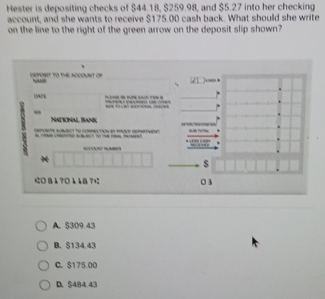 Hester is depositing checks of $44.18, $259.98, and $5.27 into her checking
account, and she wants to receive $175.00 cash back. What should she write
on the line to the right of the green arrow on the deposit slip shown?
DEPOBIT TO THE ACOOUNT OF NAME

DAFE
1 
National Bank
x deporte fubueet to correction e 
.



n Ná
$
に8↓?0118?に 03
A. $309.43
B. $134.43
C、 $175.00
D. $484.43