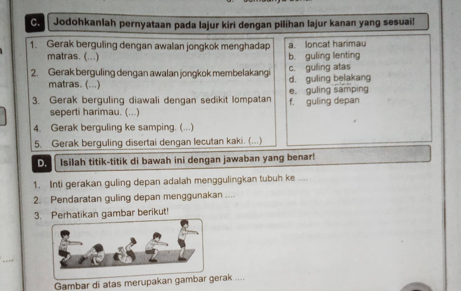 Jodohkanlah pernyataan pada lajur kiri dengan pilihan lajur kanan yang sesuai!
1. Gerak berguling dengan awalan jongkok menghadap a. loncat harimau
matras. (...) b. guling lenting
2. Gerak berguling dengan awalan jongkok membelakangi c. guling atas
matras. (...) d. guling belakang
e. guling samping
3. Gerak berguling diawali dengan sedikit lompatan f， guling depan
seperti harimau. (...)
4. Gerak berguling ke samping. (...)
5. Gerak berguling disertai dengan lecutan kaki. (...)
D. Isilah titik-titik di bawah ini dengan jawaban yang benar!
1. Inti gerakan guling depan adalah menggulingkan tubuh ke ....
2. Pendaratan guling depan menggunakan ....
3. Perhatikan gambar berikut!
_
Gambar di atas merupakan gambar gerak ....