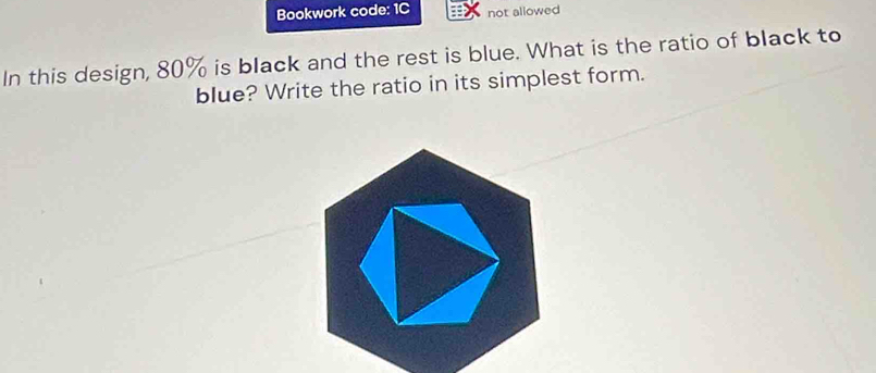 Bookwork code: 1C not allowed 
In this design, 80% is black and the rest is blue. What is the ratio of black to 
blue? Write the ratio in its simplest form.