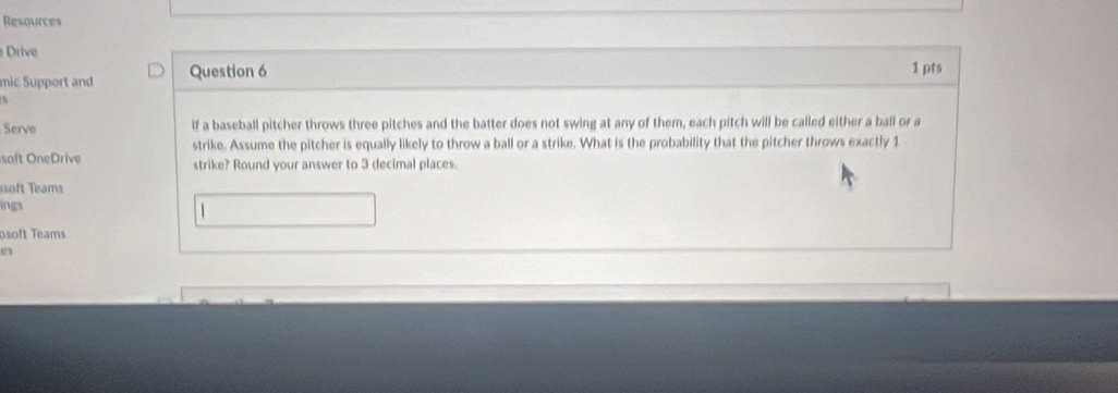 Resources 
Drive 
mic Support and Question 6 1 pts 
Serve lf a baseball pitcher throws three pitches and the batter does not swing at any of them, each pitch will be called either a ball or a 
strike. Assume the pitcher is equally likely to throw a ball or a strike. What is the probability that the pitcher throws exactly 1
soft OneDrive strike? Round your answer to 3 decimal places. 
soft Teams 
ings
1
osoft Teams 
es