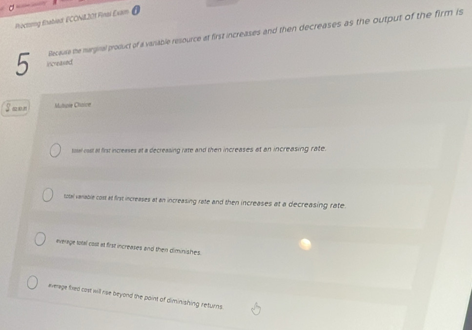 Proctorng Enabled: ECON&201 Final Exam
Because the marginal product of a vaniable resource at first increases and then decreases as the output of the firm is
5 increaked
(12-10.11 Muliple Chaice
tosal cost at first increases at a decreasing rate and then increases at an increasing rate.
total variable cost at first increases at an increasing rate and then increases at a decreasing rate
average total cost at first increases and then diminishes.
average fixed cost will rise beyond the point of diminishing returns.