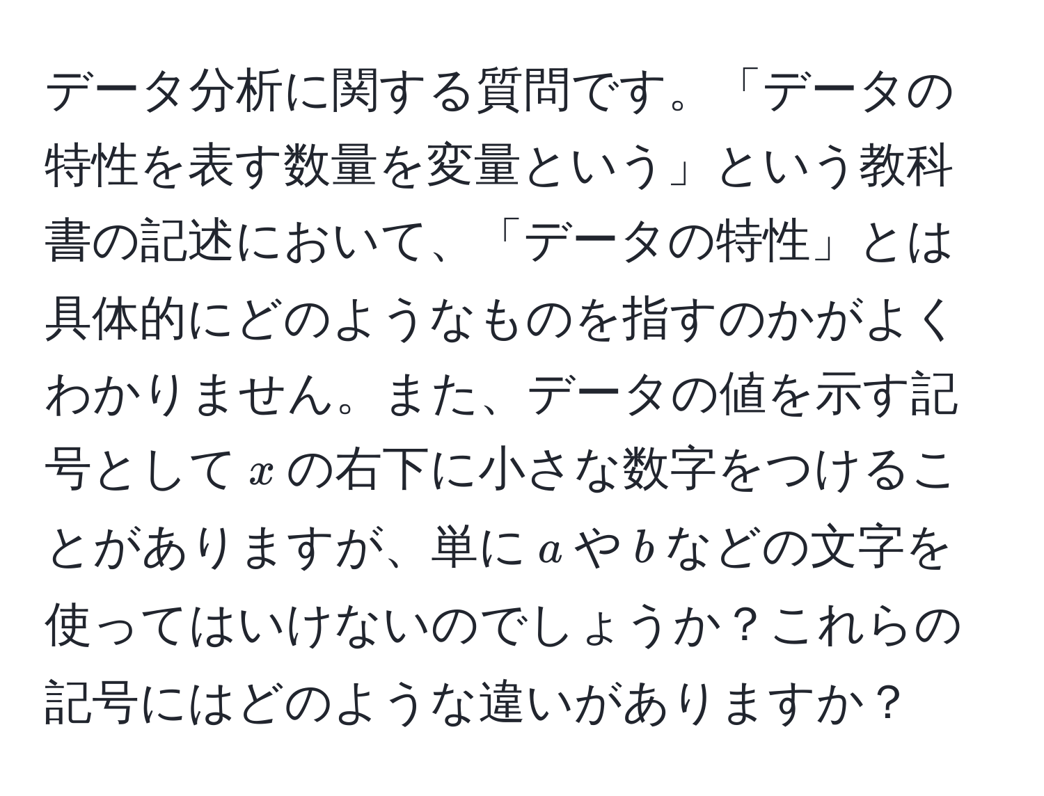 データ分析に関する質問です。「データの特性を表す数量を変量という」という教科書の記述において、「データの特性」とは具体的にどのようなものを指すのかがよくわかりません。また、データの値を示す記号として$x$の右下に小さな数字をつけることがありますが、単に$a$や$b$などの文字を使ってはいけないのでしょうか？これらの記号にはどのような違いがありますか？