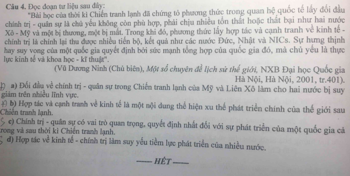 Đọc đoạn tư liệu sau đây: 
"Bài học của thời kì Chiến tranh lạnh đã chứng tỏ phương thức trong quan hệ quốc tế lấy đối đầu 
chính trị - quân sự là chủ yếu không còn phù hợp, phải chịu nhiều tổn thất hoặc thất bại như hai nước 
Xô - Mỹ và một bị thương, một bị mất. Trong khi đó, phương thức lấy hợp tác và cạnh tranh về kinh tế - 
chính trị là chính lại thu được nhiều tiến bộ, kết quả như các nước Đức, Nhật và NICs. Sự hưng thịnh 
hay suy vọng của một quốc gia quyết định bởi sức mạnh tồng hợp của quốc gia đó, mà chủ yếu là thực 
lực kinh tế và khoa học - kĩ thuật". 
(Vũ Dương Ninh (Chủ biên), Một số chuyên đề lịch sử thế giới, NXB Đại học Quốc gia 
Hà Nội, Hà Nội, 2001, tr. 401). 
n a) Đối đầu về chính trị - quân sự trong Chiến tranh lạnh của Mỹ và Liên Xô làm cho hai nước bị suy 
giảm trên nhiều lĩnh vực. 
# b) Hợp tác và cạnh tranh về kinh tế là một nội dung thể hiện xu thế phát triển chính của thế giới sau 
Chiền tranh lạnh. 
c) Chính trị - quân sự có vai trò quan trọng, quyết định nhất đối với sự phát triển của một quốc gia cả 
trong và sau thời kì Chiến tranh lạnh. 
d) Hợp tác về kinh tế - chính trị làm suy yếu tiềm lực phát triền của nhiều nước. 
Hết