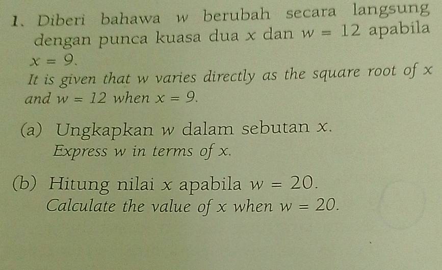 Diberi bahawa w berubah secara langsung 
dengan punca kuasa dua x dan w=12 apabila
x=9. 
It is given that w varies directly as the square root of x
and w=12 when x=9. 
(a) Ungkapkan w dalam sebutan x. 
Express w in terms of x. 
(b) Hitung nilai x apabila w=20. 
Calculate the value of x when w=20.