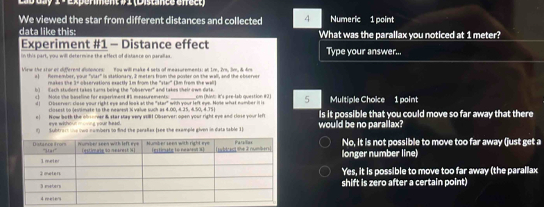 Lab day 1 - Experment #1 (Distance efrect)
We viewed the star from different distances and collected 4 Numeric 1 point
data like this: What was the parallax you noticed at 1 meter?
Experiment #1 - Distance effect
n this part, you will determine the effect of distance on paraliax Type your answer...
View the stor ot different distonces: You will make 4 sets of measurements: at 1m, 2m, 3m, & 4m
o) Remember, your "star" is stationary, 2 meters from the poster on the wall, and the observer
makes the 1° observations exactly 1m from the '''star''' (3m from the wall
b) Each student takes turns being the "observer" and takes their own data.
c) Note the baseline for experiment #1 measurements:_ cm (hint: it's pre-lab question #2) 5 Multiple Choice 1 point
d) Observer: close your right eye and look at the "star" with your left eye. Note what number it is
closest to (estimate to the nearest X value such as 4.00, 4.25, 4.50, 4.75
e) Now both the observer & star stay very stIBI Observer; open your right eye and close your left Is it possible that you could move so far away that there
eye without moving your head.
f) Subtract the two numbers to find the parallax (see the example given in data table 1) would be no parallax?
No, it is not possible to move too far away (just get a
longer number line)
Yes, it is possible to move too far away (the parallax
shift is zero after a certain point)