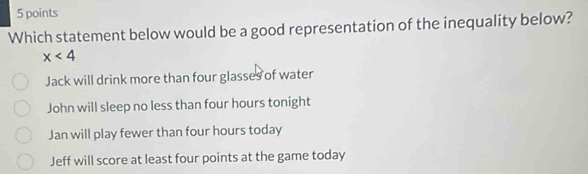 Which statement below would be a good representation of the inequality below?
x<4</tex>
Jack will drink more than four glasses of water
John will sleep no less than four hours tonight
Jan will play fewer than four hours today
Jeff will score at least four points at the game today