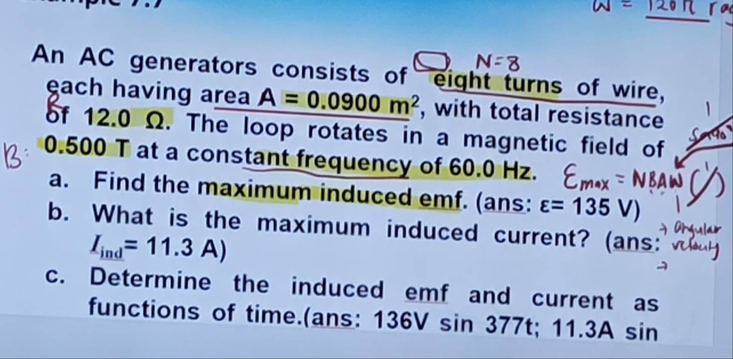 An AC generators consists of eight turns of wire, 
each having area A=0.0900m^2 , with total resistance 
of 12.0 Ω. The loop rotates in a magnetic field of
0.500 T at a constant frequency of 60.0 Hz. 
a. Find the maximum induced emf. (ans: varepsilon =135V)
b. What is the maximum induced current? (ans:
I_ind=11.3A)
c. Determine the induced emf and current as 
functions of time.(ans: 136V sin 377 7t t; 1 1.3A sin