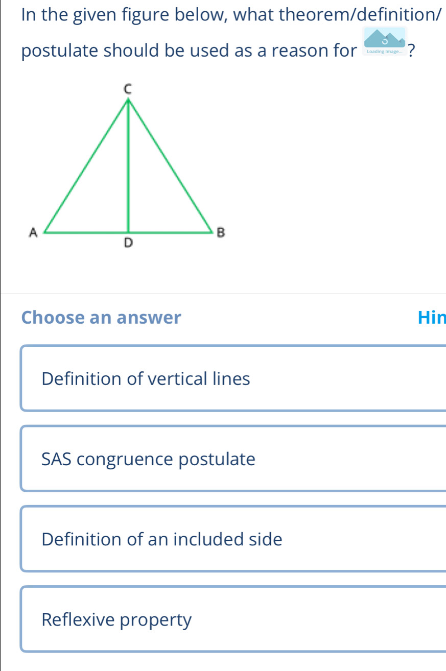 In the given figure below, what theorem/definition/
postulate should be used as a reason for ?
Choose an answer Hin
Definition of vertical lines
SAS congruence postulate
Definition of an included side
Reflexive property