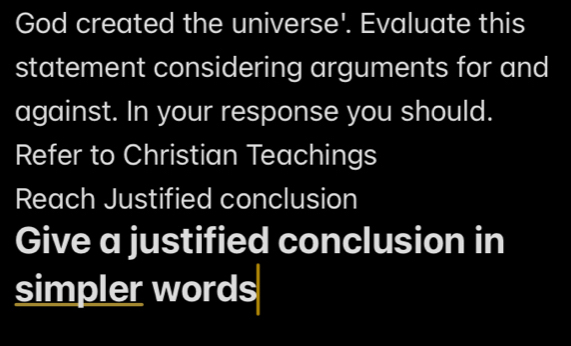 God created the universe'. Evaluate this 
statement considering arguments for and 
against. In your response you should. 
Refer to Christian Teachings 
Reach Justified conclusion 
Give a justified conclusion in 
simpler words