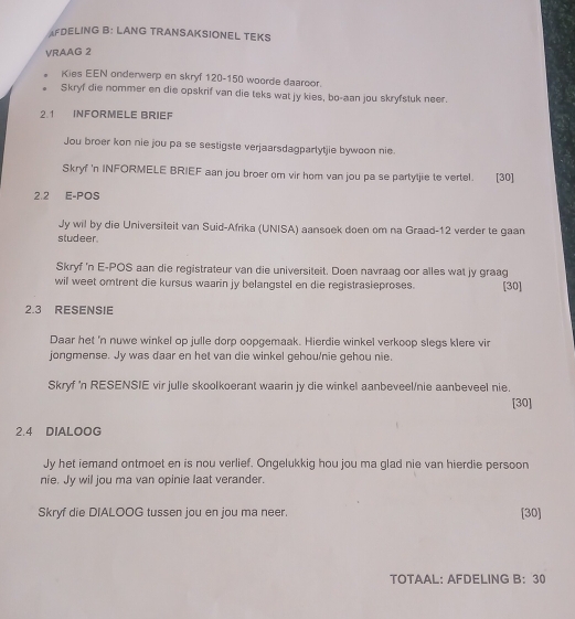 AFDELING B: LANG TRANSAKSIONEL TEKS 
VRAAG 2 
Kies EEN onderwerp en skryf 120 - 150 woorde daaroor. 
Skryf die nommer en die opskrif van die teks wat jy kies, bo-aan jou skryfstuk neer. 
2.1 INFORMELE BRIEF 
Jou broer kon nie jou pa se sestigste verjaarsdagparlytjie bywoon nie. 
Skryf 'n INFORMELE BRIEF aan jou broer om vir hom van jou pa se partyljie te vertel. [30] 
2.2 E-POS 
Jy wil by die Universiteit van Suid-Afrika (UNISA) aansoek doen om na Graad- 12 verder te gaan 
studeer. 
Skryf 'n E-POS aan die registrateur van die universiteit. Doen navraag oor alles wat jy graag 
wil weet omtrent die kursus waarin jy belangstel en die registrasieproses. [30] 
2.3 RESENSIE 
Daar het 'n nuwe winkel op julle dorp oopgemaak. Hierdie winkel verkoop slegs klere vir 
jongmense. Jy was daar en het van die winkel gehou/nie gehou nie. 
Skryf 'n RESENSIE vir julle skoolkoerant waarin jy die winkel aanbeveel/nie aanbeveel nie. 
[30] 
2.4 DIALOOG 
Jy het iemand ontmoet en is nou verlief. Ongelukkig hou jou ma glad nie van hierdie persoon 
nie. Jy wil jou ma van opinie laat verander. 
Skryf die DIALOOG tussen jou en jou ma neer. [30] 
TOTAAL: AFDELING B: 30