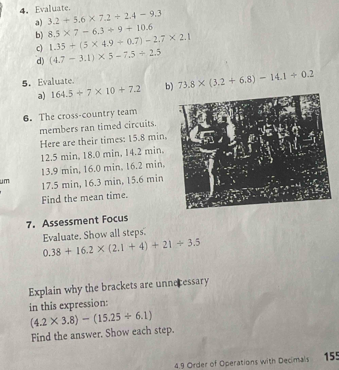 Evaluate. 
a) 3.2+5.6* 7.2/ 2.4-9.3
b) 8.5* 7-6.3/ 9+10.6
1.35+(5* 4.9/ 0.7)-2.7* 2.1
c) (4.7-3.1)* 5-7.5/ 2.5
d) 
5. Evaluate. 
a) 164.5/ 7* 10+7.2 b) 73.8* (3.2+6.8)-14.1/ 0.2
6. The cross-country team 
members ran timed circuits. 
Here are their times: 15.8 min,
12.5 min, 18.0 min, 14.2 min,
13.9 min, 16.0 min, 16.2 min, 
um
17.5 min, 16.3 min, 15.6 min
Find the mean time. 
7. Assessment Focus 
Evaluate. Show all steps.
0.38+16.2* (2.1+4)+21/ 3.5
Explain why the brackets are unnecessary 
in this expression:
(4.2* 3.8)-(15.25/ 6.1)
Find the answer. Show each step. 
4.9 Order of Operations with Decimals 155