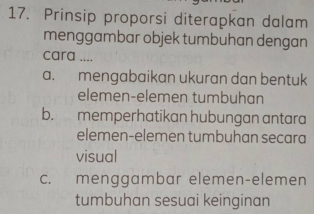 Prinsip proporsi diterapkan dalam
menggambar objek tumbuhan dengan
cara ....
a. mengabaikan ukuran dan bentuk
elemen-elemen tumbuhan
b. memperhatikan hubungan antara
elemen-elemen tumbuhan secara
visual
c. menggambar elemen-elemen
tumbuhan sesuai keinginan