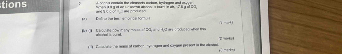 tions 5 Alcohols contain the elements carbon, hydrogen and oxygen. 
When 9.0 g of an unknown alcohol is burnt in air, 17.6 g of CO_2
and 9.0 g of H, O are produced. 
(a) Define the term empirical formula. 
(1 mark) 
(b) (i) Calculate how many moles of CO_2 and H_2O are produced when this 
alcohol is bumt. 
(2 marks) 
(ii) Calculate the mass of carbon, hydrogen and oxygen present in the alcohol. 
(3 marks)