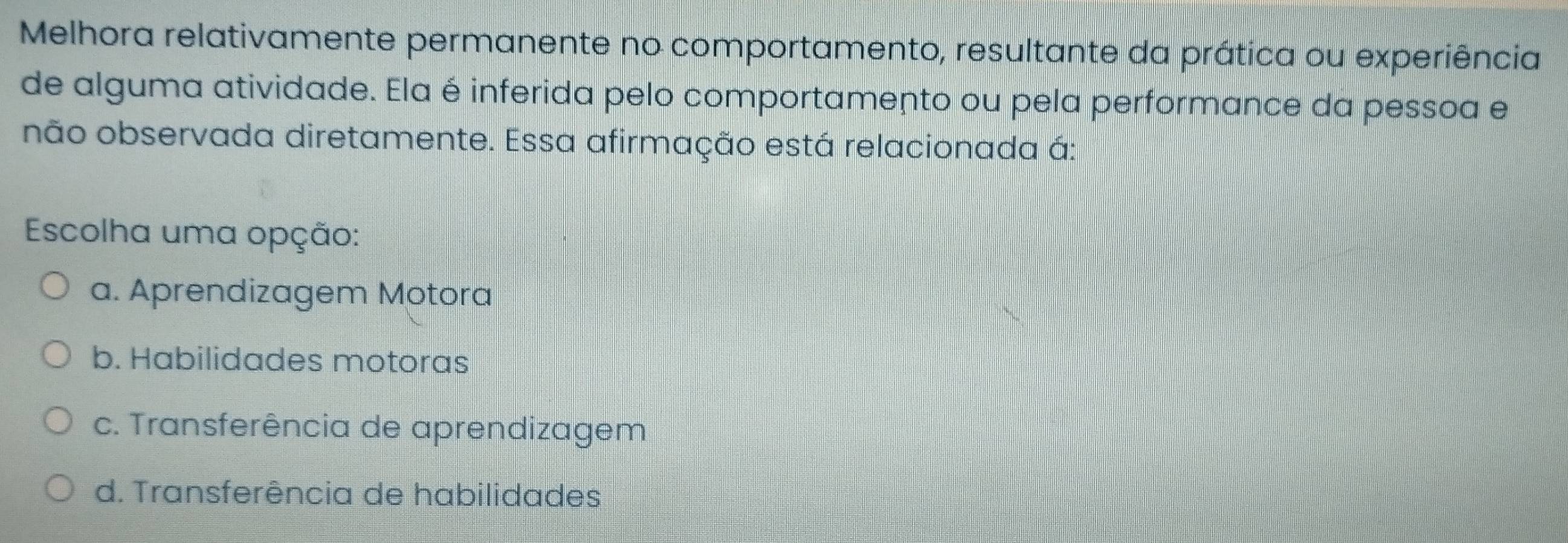 Melhora relativamente permanente no comportamento, resultante da prática ou experiência
de alguma atividade. Ela é inferida pelo comportamento ou pela performance da pessoa e
não observada diretamente. Essa afirmação está relacionada á:
Escolha uma opção:
a. Aprendizagem Motora
b. Habilidades motoras
c. Transferência de aprendizagem
d. Transferência de habilidades