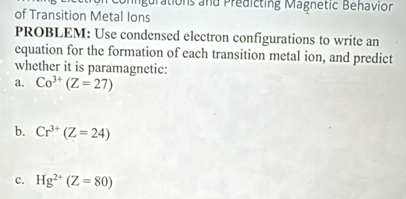 Unngurations and Prédicting Magnetic Behavion 
of Transition Metal Ions 
PROBLEM: Use condensed electron configurations to write an 
equation for the formation of each transition metal ion, and predict 
whether it is paramagnetic: 
a. Co^(3+)(Z=27)
b. Cr^(3+)(Z=24)
c. Hg^(2+)(Z=80)