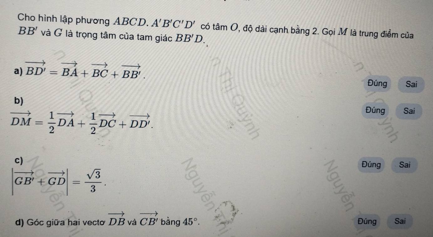 Cho hình lập phương ABCD. A'B'C'D' có tan O 1, độ dài cạnh bằng 2. Gọi M là trung điểm của
BB' và G là trọng tâm của tam giác BB'D.
a) vector BD'=vector BA+vector BC+vector BB'. 
Đúng Sai
b)
vector DM= 1/2 vector DA+ 1/2 vector DC+vector DD'. 
Đúng Sai
c)
|vector GB'+vector GD|= sqrt(3)/3 . 
6
Đúng Sai
d) Góc giữa hai vecto vector DB và vector CB' bằng 45°. Đúng Sai