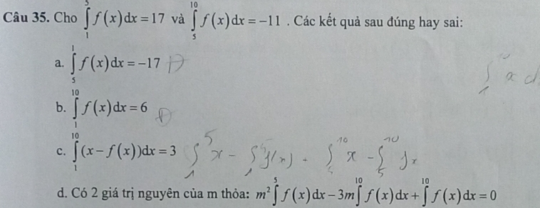 Cho ∈tlimits _1^(5f(x)dx=17 và ∈tlimits _5^(10)f(x)dx=-11. Các kết quả sau đúng hay sai:
a. ∈tlimits _5^1f(x)dx=-17
b. ∈tlimits _1^(10)f(x)dx=6
c. ∈tlimits _1)(x-(x-f(x))dx=3
d. Có 2 giá trị nguyên của m thỏa: m^2∈tlimits^5f(x)dx-3m∈tlimits^(10)f(x)dx+∈tlimits^(10)f(x)dx=0