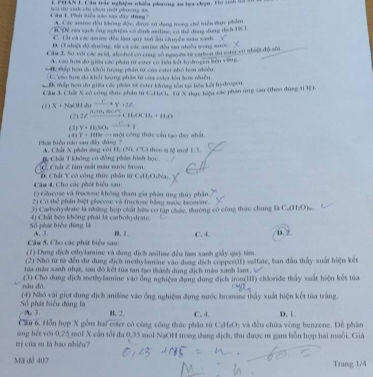 PHAN 1. Cầu trác nghiệm nhiều phương ău lựa chọn. Thí sinh là 
hội thí sinh chí chọn một phương án
Câu 1. Phát biểu nào sau đây đùng
A. Các amine đều không độc, được sử dụng trong chế biển thực phẩm
B. Đề rửa sạch ông nghiệm có dịnh anitine, có thể dung dụng dịch HCI,
C. Tất cá các amine đều làm quỳ tim ẩm chuyền màu xanh.
D. Ở nhiệt độ thường, tất cả các amine đều tan nhiều trong mước.
Câu 2. So với các acid, alcohol có cùng số nguyên tử carbon thi ester có nhiệt độ sôi
A. cao hơn do giữa các phân tứ ester có liên kết hydrogen bèn vùng.
B. thập hơn do khổi lượng phân tử của ester nhỏ hơn nhiều.
C.'vào hơn do khối lượng phân tử của ester lớn hơn nhiều.
D. thấp hơn do giữa các phần từ ester không tồn tại liên kết hydrogen.
Cầu 3. Chất X có công thức phần từ CaHOr: Từ X thực hiện các phân ứng sau (theo đúng tỉ lệ):
(1) X+NaOHdn xrightarrow e^vy+2Z
(2) 2Zxrightarrow H_2SO_4to
(3) Y+H_2SO_4xrightarrow CY
(4) T+1113rto marrow Mt công thức cầu tạo duy nhất.
Phát biểu nào sau đây đùng 
A. Chất X phân ứng với H_2(Ni,t°C) theo tí lệ mol 1:3.
B Chất T không có đồng phần hình học.
C Chất ∠ liin 1 mất màu nước brom
D. Chất Y có công thức phân tử C_111_2O_4Na_2
Câu 4. Cho các phát biểu sau:
1) Glucose và fructose không tham gia phân ứng thủy phân.
2) Có thể phân biệt glucose và fructose bằng nước bromine.
3) Carbohydrate là những hợp chất hữu cơ tạp chức, thường có công thức chung |hat a C_n(H_2O)_m.
4) Chất béo không phải là carbohydrate.
Số phát biểu đũng là
A. 3. B. 1. C. 4. D. 2
Câu 5. Cho các phát biểu sau:
(1) Dung dịch ethylamine và dung dịch aniline đều làm xanh giấy quỹ tím.
(2) Nhỏ từ tử đến dư dung dịch methylamine vào dung dịch copper(II) sulfate, ban đầu thấy xuất hiện kết
tủa màu xanh nhạt, sau đó kết tủa tan tạo thành dung dịch mâu xanh lam.
(3) Cho dung dịch methylamine vào ống nghiệm dựng dung địch iron(III) chloride thấy xuất hiện kết tủa
nấu đó.
(4) Nhó vài giọt dung dịch aniline vào ống nghiệm đựng nước bromine thấy xuất hiện kết tủa trắng.
ố phát biểu đúng là D. 1.
A. 3. B. 2. C. 4.
Câu 6. Hỗn hợp X gồm hai ester có cùng công thức phân tử C_8H_8O_2 và đều chứa vòng benzene. Để phân
ứng hết với 0,25 mol X cần tối đa 0,35 mol NaOH trong dung dịch, thu được m gam hỗn hợp hai muối. Giá
trị của m là bao nhiều?
Mã để 407
Trang 1/4