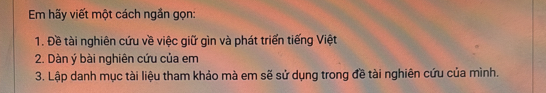 Em hãy viết một cách ngắn gọn: 
1. Đề tài nghiên cứu về việc giữ gìn và phát triển tiếng Việt 
2. Dàn ý bài nghiên cứu của em 
3. Lập danh mục tài liệu tham khảo mà em sẽ sử dụng trong đề tài nghiên cứu của mình.