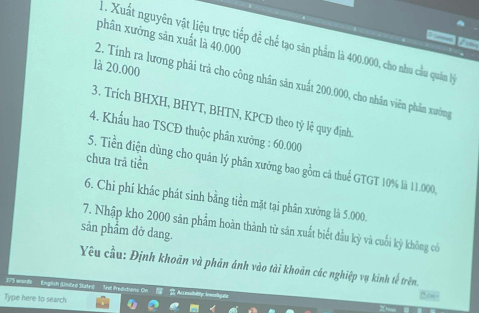 phân xưởng sản xuất là 40.000
1. Xuất nguyên vật liệu trực tiếp để chế tạo sản phẩm là 400.000, cho nhu cầu quân lý 
là 20.000
2. Tính ra lương phải trả cho công nhân sản xuất 200.000, cho nhân viên phân xưởng 
3. Trích BHXH, BHYT, BHTN, KPCĐ theo tỷ lệ quy định. 
4. Khẩu hao TSCĐ thuộc phân xưởng : 60.000
chưa trả tiền 
5. Tiền điện dùng cho quản lý phân xưởng bao gồm cả thuế GTGT 10% là 11.000, 
6. Chi phí khác phát sinh bằng tiền mặt tại phân xưởng là 5.000. 
7. Nhập kho 2000 sản phẩm hoàn thành từ săn xuất biết đầu kỳ và cuối kỳ không có 
sản phẩm dở dang. 
Yêu cầu: Định khoản và phản ánh vào tài khoản các nghiệp vụ kinh tế trên. 
375 words English (United States) Text Predictions: On Accessibility: Investigate 
Type here to search