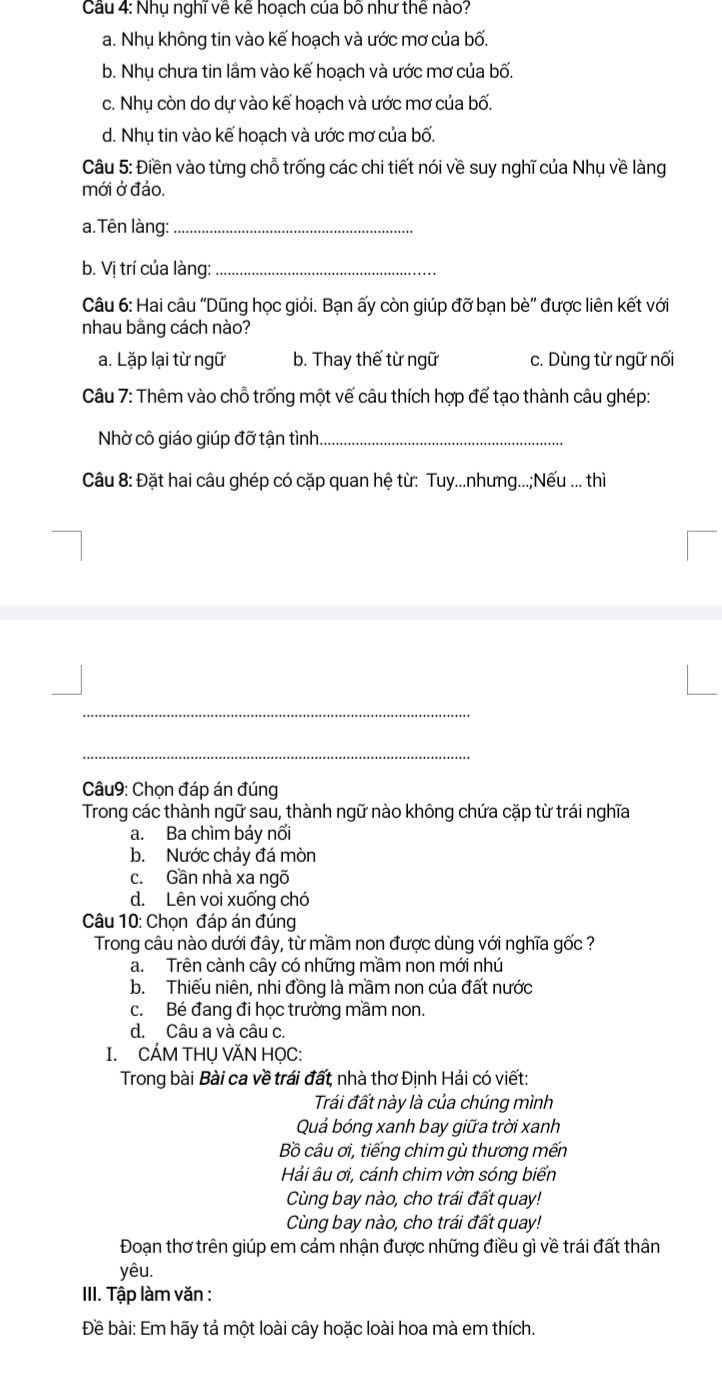 Cầu 4: Nhụ nghĩ về kể hoạch của bố như thể nào?
a. Nhụ không tin vào kế hoạch và ước mơ của bố.
b. Nhụ chưa tin lầm vào kế hoạch và ước mơ của bố.
c. Nhụ còn do dự vào kế hoạch và ước mơ của bố.
d. Nhụ tin vào kế hoạch và ước mơ của bố.
Câu 5: Điền vào từng chỗ trống các chi tiết nói về suy nghĩ của Nhụ về làng
mới ở đảo.
a. Tên làng:_
b. Vị trí của làng:_
Câu 6: Hai câu “Dũng học giỏi. Bạn ấy còn giúp đỡ bạn bè” được liên kết với
nhau bằng cách nào?
a. Lặp lại từ ngữ b. Thay thế từ ngữ c. Dùng từ ngữ nối
Câu 7: Thêm vào chỗ trống một vế câu thích hợp để tạo thành câu ghép:
Nhờ cô giáo giúp đỡ tận tình._
Câu 8: Đặt hai câu ghép có cặp quan hệ từ: Tuy...nhưng...;Nếu ... thì
_
_
Câu9: Chọn đáp án đúng
Trong các thành ngữ sau, thành ngữ nào không chứa cặp từ trái nghĩa
a. Ba chìm bảy nổi
b. Nước chảy đá mòn
c. Gần nhà xa ngõ
d. Lên voi xuống chó
Câu 10: Chọn đáp án đúng
Trong câu nào dưới đây, từ mầm non được dùng với nghĩa gốc ?
a. Trên cành cây có những mầm non mới nhú
b. Thiếu niên, nhi đồng là mầm non của đất nước
c. Bé đang đi học trường mầm non.
d. Câu a và câu c.
I. CẢM THU VĂN HOC:
Trong bài Bài ca về trái đất, nhà thơ Định Hải có viết:
Trái đất này là của chúng mình
Quả bóng xanh bay giữa trời xanh
Bồ câu ơi, tiếng chim qù thương mến
Hải âu ơi, cánh chim vờn sóng biến
Cùng bay nào, cho trái đất quay!
Cùng bay nào, cho trái đất quay!
Đoạn thơ trên giúp em cảm nhận được những điều gì về trái đất thân
yêu.
III. Tập làm văn :
Đề bài: Em hãy tả một loài cây hoặc loài hoa mà em thích.