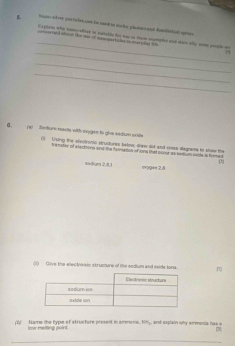 Nano-silver particles can be used in socks, plasters and disinfectanl sprays. 
_ 
Explai why uano-silver is suitable for use in these examples and state why some people as 
concerned about the use of nanoparticles in everyday lite . 
_3 
_ 
_ 
6. (a) Sodium reacts with oxygen to give sodium oxide. 
(i) Using the electronic structures below, draw dot and cross diagrams to show the 
transfer of electrons and the formation of ions that occur as sodium oxide is formed 
[3] 
sodium 2, 8, 1 oxygen 2,6 
(ii) Give the electronic structure of the sodium and oxide ions. 
[1] 
(b) Name the type of structure present in ammonia. NH_3 , and explain why ammonia has a 
low melting point. 
[3] 
_