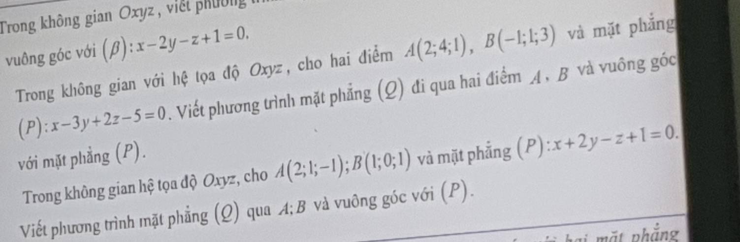 Trong không gian Oxyz , viết phường 
vuông góc với (β) y: :x-2y-z+1=0. 
Trong không gian với hệ tọa độ Oxyz, cho hai điểm A(2;4;1), B(-1;1;3) và mặt phẳng 
(P) . x-3y+2z-5=0 Viết phương trình mặt phẳng (Q) đi qua hai điểm A, B và vuông góc 
với mặt phẳng (P). 
Trong không gian hệ tọa độ Oxyz, cho A(2;1;-1); B(1;0;1) và mặt phẳng (P): x+2y-z+1=0. 
Viết phương trình mặt phẳng (Q) qua A; B và vuông góc với (P). 
hại mặt phẳng