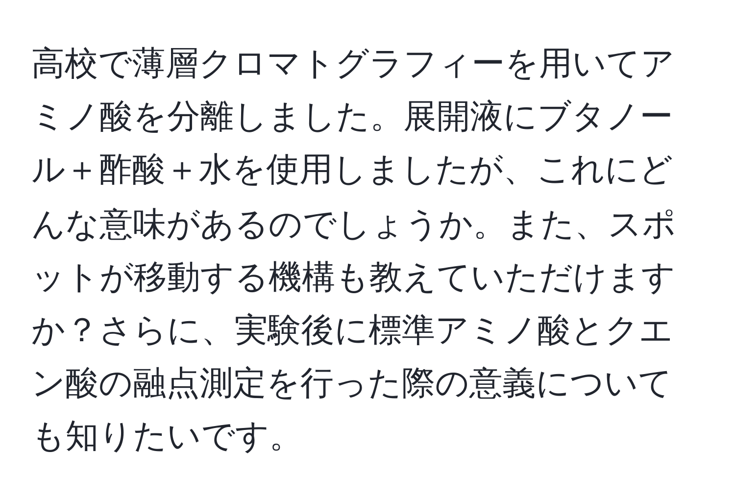 高校で薄層クロマトグラフィーを用いてアミノ酸を分離しました。展開液にブタノール＋酢酸＋水を使用しましたが、これにどんな意味があるのでしょうか。また、スポットが移動する機構も教えていただけますか？さらに、実験後に標準アミノ酸とクエン酸の融点測定を行った際の意義についても知りたいです。