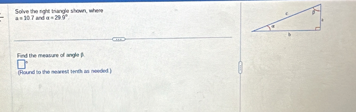 Solve the right triangle shown, where
a=10.7 and alpha =29.9°
Find the measure of angleβ 
(Round to the nearest tenth as needed.)