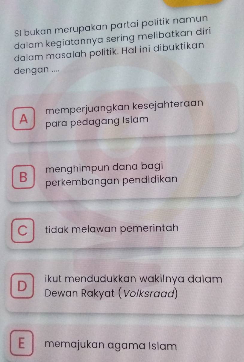 SI bukan merupakan partai politik namun
dalam kegiatannya sering melibatkan diri
dalam masalah politik. Hal ini dibuktikan
dengan ....
memperjuangkan kesejahteraan
A para pedagang Islam
menghimpun dana bagi
B perkembangan pendidikan
C tidak melawan pemerintah
D
ikut mendudukkan wakilnya dalam .
Dewan Rakyat (Volksraad)
E memajukan agama Islam